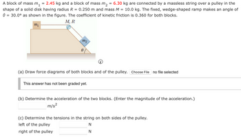 A block of mass m₁
=
2.45 kg and a block of mass m₂
=
6.30 kg are connected by a massless string over a pulley in the
shape of a solid disk having radius R = 0.250 m and mass M = 10.0 kg. The fixed, wedge-shaped ramp makes an angle of
0 = 30.0° as shown in the figure. The coefficient of kinetic friction is 0.360 for both blocks.
m₁
M, R
m2
(a) Draw force diagrams of both blocks and of the pulley. Choose File no file selected
This answer has not been graded yet.
(b) Determine the acceleration of the two blocks. (Enter the magnitude of the acceleration.)
m/s²
(c) Determine the tensions in the string on both sides of the pulley.
left of the pulley
right of the pulley
N
N