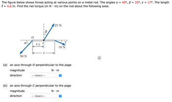 The figure below shows forces acting at various points on a metal rod. The angles α = 40°, B = 25°, y = 17°. The length
.
l = 4.6 m. Find the net torque (in N · m) on the rod about the following axes.
25 N
α
of 12
30 N
10 N
(a) an axis through O perpendicular to the page
magnitude
direction
---Select---
N⚫ m
(b) an axis through C perpendicular to the page
magnitude
direction
---Select---
N⚫m
O