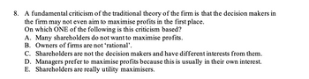 8. A fundamental criticism of the traditional theory of the firm is that the decision makers in
the firm may not even aim to maximise profits in the first place.
On which ONE of the following is this criticism based?
A. Many shareholders do not want to maximise profits.
B. Owners of firms are not ‘rational'.
C. Shareholders are not the decision makers and have different interests from them.
D. Managers prefer to maximise profits because this is usually in their own interest.
E. Shareholders are really utility maximisers.