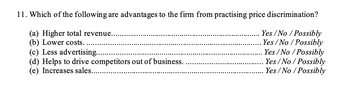 11. Which of the following are advantages to the firm from practising price discrimination?
(a) Higher total revenue.
Yes/No / Possibly
Yes/No / Possibly
(b) Lower costs.
(c) Less advertising.....
(d) Helps to drive competitors out of business.
(e) Increases sales...
Yes/No/Possibly
Yes/No/Possibly
Yes/No/Possibly