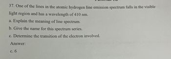 37. One of the lines in the atomic hydrogen line emission spectrum falls in the visible
light region and has a wavelength of 410 nm.
a. Explain the meaning of line spectrum.
b. Give the name for this spectrum series.
c. Determine the transition of the electron involved.
Answer:
c. 6