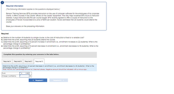 Required Information
[The following information applies to the questions displayed below.]
Benson Training Services (BTS) provides instruction on the use of computer software for the employees of its corporate
clients. It offers courses in the clients' offices on the clients' equipment. The only major expense BTS Incurs Is Instructor
salaries; it pays Instructors $5,700 per course taught. BTS recently agreed to offer a course of instruction to the
employees of Novak Incorporated at a price of $410 per student. Novak estimated that 20 students would attend the
course.
Base your answers on the preceding Information.
Required
a. Relative to the number of students in a single course, is the cost of instruction a fixed or a variable cost?
b. Determine the profit, assuming that 20 students attend the course.
c. Determine the profit, assuming a 10 percent increase in enrollment (I.e., enrollment increases to 22 students). What is the
percentage change in profitability?
d. Determine the profit, assuming a 10 percent decrease in enrollment (1.e., enrollment decreases to 18 students). What is the
percentage change in profitability?
Complete this question by entering your answers in the tabs below.
Required A
Required B Required C
Determine the profit, assuming a 10 percent decrease in enrollment (i.e., enrollment decreases to 18 students). What is the
percentage change in profitability?
Note: Round your percentage answer to 2 decimal places. Negative amount should be indicated with a minus sign.
Profit
Change in profitability
$
1,680
Required D
96
< Required C
Required D >