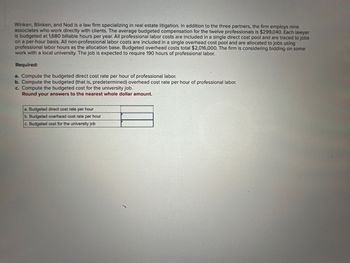 Winken, Blinken, and Nod is a law firm specializing in real estate litigation. In addition to the three partners, the firm employs nine
associates who work directly with clients. The average budgeted compensation for the twelve professionals is $299,040. Each lawyer
is budgeted at 1,680 billable hours per year. All professional labor costs are included in a single direct cost pool and are traced to jobs
on a per-hour basis. All non-professional labor costs are included in a single overhead cost pool and are allocated to jobs using
professional labor hours as the allocation base. Budgeted overhead costs total $2,016,000. The firm is considering bidding on some
work with a local university. The job is expected to require 190 hours of professional labor.
Required:
a. Compute the budgeted direct cost rate per hour of professional labor.
b. Compute the budgeted (that is, predetermined) overhead cost rate per hour of professional labor.
c. Compute the budgeted cost for the university job.
Round your answers to the nearest whole dollar amount.
a. Budgeted direct cost rate per hour
b. Budgeted overhead cost rate per hour
c. Budgeted cost for the university job
