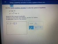 O SYSTEMS OF EQUATIONS AND MATRICES
Using a graphing calculator to solve a system of linear and...
Use the ALEKS graphing calculator to solve the system of equations.
y=2x-5
y=-x+4x-3
Round to the nearest hundredth.
If there is more than one solution, use the "or" button.
If applicable, click on "No solution".
(r. x) = .D
No
DorO
