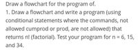 Draw a flowchart for the program of.
1. Draw a flowchart and write a program (using
conditional statements where the commands, not
allowed cumprod or prod, are not allowed) that
returns n! (factorial). Test your program for n = 6, 15,
and 34.
