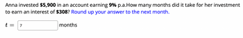 Anna invested $5,900 in an account earning 9% p.a.How many months did it take for her investment
to earn an interest of $308? Round up your answer to the next month.
t = 7
months