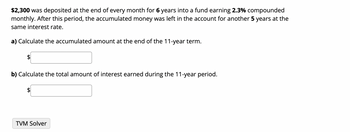 $2,300 was deposited at the end of every month for 6 years into a fund earning 2.3% compounded
monthly. After this period, the accumulated money was left in the account for another 5 years at the
same interest rate.
a) Calculate the accumulated amount at the end of the 11-year term.
b) Calculate the total amount of interest earned during the 11-year period.
TVM Solver