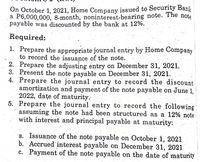 On October 1, 2021, Home Company issued to Security Bank
a P6,000,000, 8-month, noninterest-bearing note. The note
payable was discounted by the bank at 12%.
Required:
1. Prepare the appropriate journal entry by Home Company
to record the issuance of the note.
2. Prepare the adjusting entry on December 31, 2021.
3. Present the note payable on December 31, 2021.
4. Prepare the journal entry to record the discount
amortization and payment of the note payable on June 1,
2022, dațe of maturity.
5. Prepare the journal entry to record the following
assuming the note had been structured as a 12% note
with interest and principal payable at maturity:
a. Issuance of the note payable on October 1, 2021
b. Accrued interest payable on December 31, 2021
c. Payment of the note payable on the date of maturity
