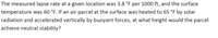 The measured lapse rate at a given location was 3.8 °F per 1000 ft, and the surface
temperature was 60 °F. If an air parcel at the surface was heated to 65 °F by solar
radiation and accelerated vertically by buoyant forces, at what height would the parcel
achieve neutral stability?
