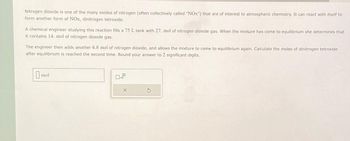 Nitrogen dioxide is one of the many oxides of nitrogen (often collectively called "NOx") that are of interest to atmospheric chemistry. It can react with itself to
form another form of NOx, dinitrogen tetroxide.
A chemical engineer studying this reaction fills a 75 L tank with 27. mol of nitrogen dioxide gas. When the mixture has come to equilibrium she determines that
it contains 14. mol of nitrogen dioxide gas.
The engineer then adds another 6.8 mol of nitrogen dioxide, and allows the mixture to come to equilibrium again. Calculate the moles of dinitrogen tetroxide
after equilibrium is reached the second time. Round your answer to 2 significant digits.
mol
X