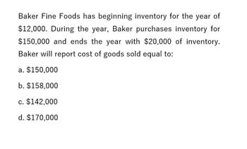 Baker Fine Foods has beginning inventory for the year of
$12,000. During the year, Baker purchases inventory for
$150,000 and ends the year with $20,000 of inventory.
Baker will report cost of goods sold equal to:
a. $150,000
b. $158,000
c. $142,000
d. $170,000