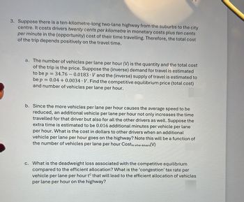 3. Suppose there is a ten-kilometre-long two-lane highway from the suburbs to the city
centre. It costs drivers twenty cents per kilometre in monetary costs plus ten cents
per minute in the (opportunity) cost of their time travelling. Therefore, the total cost
of the trip depends positively on the travel time.
a. The number of vehicles per lane per hour (V) is the quantity and the total cost
of the trip is the price. Suppose the (inverse) demand for travel is estimated
to be p = 34.76 0.0183 V and the (inverse) supply of travel is estimated to
be p = 0.04+0.0034 V. Find the competitive equilibrium price (total cost)
and number of vehicles per lane per hour.
-
b. Since the more vehicles per lane per hour causes the average speed to be
reduced, an additional vehicle per lane per hour not only increases the time
travelled for that driver but also for all the other drivers as well. Suppose the
extra time is estimated to be 0.016 additional minutes per vehicle per lane
per hour. What is the cost in dollars to other drivers when an additional
vehicle per lane per hour goes on the highway? Note this will be a function of
the number of vehicles per lane per hour Cost to other drivers
ivers(V)
c. What is the deadweight loss associated with the competitive equilibrium
compared to the efficient allocation? What is the 'congestion' tax rate per
vehicle per lane per hour to that will lead to the efficient allocation of vehicles
per lane per hour on the highway?