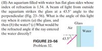 (II) An aquarium filled with water has flat glass sides whose
index of refraction is 1.54. A beam of light from outside
the aquarium strikes the glass at a 43.5° angle to the
perpendicular (Fig. 23–56). What is the angle of this light
ray when it enters (a) the glass, and
then (b) the water? (c) What would be
the refracted angle if the ray entered
the water directly?
Glass
Air
Water
43.5°
FIGURE 23-56
Problem 32.
