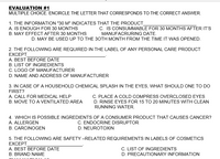 EVALUATION #1
MULTIPLE CHOICE. ENCIRCLE THE LETTER THAT CORRESPONDS TO THE CORRECT ANSWER.
1. THE INFORMATION "30 M" INDICATES THAT THE PRODUCT
A. IS ENOUGH FOR 30 MONTHS
C. IS CONSUMMABLE FOR 30 MONTHS AFTER IT'S
B. MAY EFFECT AFTER 30 MONTHS
MANUFACRURING DATE.
D. MAY BE USED UP TO THE 30TH MONTH FROM THE TIME IT WAS OPENED.
2. THE FOLLOWING ARE REQUIRED IN THE LABEL OF ANY PERSONAL CARE PRODUCT
EXCEPT
A. BEST BEFORE DATE
B. LIST OF INGREDIENTS
C. LOGO OF MANUFACTURER
D. NAME AND ADDRESS OF MANUFACTURER
3. IN CASE OF A HOUSEHOLD CHEMICAL SPLASH IN THE EYES, WHAT SHOULD ONE TO DO
FIRST?
A. CALL FOR MEDICAL HELP
C. PLACE A COLD COMPRESS OVERCLOSED EYES
B. MOVE TO A VENTILATED AREA
D. RINSE EYES FOR 15 TO 20 MINUTES WITH CLEAN
RUNNING WATER.
4. WHICH IS POSSIBLE INGREDIENTS OF A CONSUMER PRODUCT THAT CAUSES CANCER?
C. ENDOCRINE DISRUPTOR
D. NEUROTOXIN
A. ALLERGEN
B. CARCINOGEN
5. THE FOLLOWING ARE SAFETY –RELATED REQUIREMENTS IN LABELS OF COSMETICS
EXCEPT
A. BEST BEFORE DATE
C. LIST OF INGREDIENTS
B. BRAND NAME
D. PRECAUTIONARY INFORMATION
