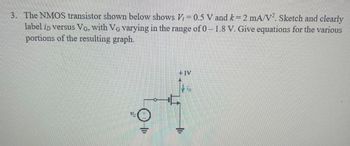 3. The NMOS transistor shown below shows V₁ = 0.5 V and k = 2 mA/V2. Sketch and clearly
label in versus VG, with VG varying in the range of 0 -1.8 V. Give equations for the various
portions of the resulting graph.
+IV