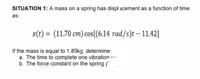 SITUATION 1: A mass on a spring has displ acement as a function of time
as:
x(t) = (11.70 cm) cos[(6.14 rad/s)t – 11.42]
If the mass is equal to 1.85kg, determine:
a. The time to complete one vibration 1.-
b. The force constant on the spring (
