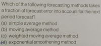 Which of the following forecasting methods takes
a fraction of forecast error into account for the next
period forecast?
(a) simple average method
(b) moving average method
(c) weighted moving average method
fe) exponential smoothening method
