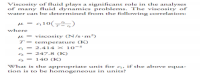 Viscosity of fluid plays a significant role in the analyses
of many fluid dynamics problems. The viscosity of
water can be determined from the following correlation:
q10(72,)
where
e = viscosity (N/s•m²)
T- temperature (K)
- 2.414 x 10-s
2 - 247.8 (K)
s = 14 0 (K)
What is the appropriate unit for q, if the above equa-
tion is to be homnogeneous in units?

