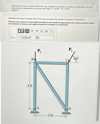 Determine the force in member CB of the truss, and state if the member is in tension or compression. Hint: The
horizontal force component at A must be zero. Take P 523 lb, P₂=778 lb.
(Figure 1)
=
Determine the force in member BA of the truss, and state if the member is in tension or compression.
Express your answer to three significant figures and include the appropriate units. Assume positive scalars
for members in tension and negative scalars for members in compression.
FBA
μA
1230.67
B
4 ft
lb
P₁
BAC ?
3 ft
P₂
60⁰°