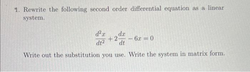 1. Rewrite the following second order differential equation as a linear
system.
d²x dx
dt2
+2-
dt
Write out the substitution you use. Write the system in matrix form.
-
6x=0