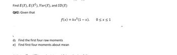 Find E(X), E (X²), Var(X), and SD (X)
Q#2: Given that
f(x) = kx³ (1-x),
d) Find the first four raw moments
e) Find first four moments about mean
0≤x≤1