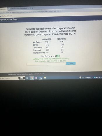 **Understanding Corporate Income Taxes**

*Calculate the net income after corporate income tax is paid for Quarter 1 from the following income statement. Use a corporate income tax rate of 21%.*

### Income Statement

|                      | Q1 (x1000) | Q2 (x1000) |
|----------------------|------------|------------|
| **Net Sales**        | 115          | 175          |
| **COGS**             | (33)         | (35)         |
| **Gross Profit**     | 82           | 140          |
| **Overhead**         | (32)         | (51)         |
| **Pre-tax Income**   | 50           | 89           |

### Instructions:

1. Calculate the **Net Income** by applying the 21% corporate income tax rate to the Pre-tax Income.
2. Multiply your result by 1000 before entering.

**For example:**
Net Income = 1.23 (x1000) = $1,230

### Explanation of Key Terms:
- **Net Sales**: The total revenue from sales after deducting returns, allowances for damaged or missing goods, and any discounts allowed.
- **COGS (Cost of Goods Sold)**: The direct costs attributable to the production of the goods sold in a company.
- **Gross Profit**: The difference between Net Sales and COGS.
- **Overhead**: Ongoing business expenses not directly attributed to creating a product or service.
- **Pre-tax Income**: The income that remains after subtracting all expenses, except for taxes.
- **Net Income**: The actual profit after all expenses and taxes have been deducted.

*To find Net Income for Q1:*

1. Calculate the tax: \( \text{Tax} = \text{Pre-tax Income} \times 0.21 \)
2. Subtract the tax from the Pre-tax Income.

Let's calculate it:

Tax for Q1 = \( 50 \times 0.21 = 10.5 \)

Net Income for Q1 = \( 50 - 10.5 = 39.5 \)

When multiplied by 1000, Net Income = $39,500