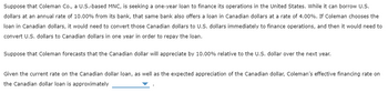 Suppose that Coleman Co., a U.S.-based MNC, is seeking a one-year loan to finance its operations in the United States. While it can borrow U.S.
dollars at an annual rate of 10.00% from its bank, that same bank also offers a loan in Canadian dollars at a rate of 4.00%. If Coleman chooses the
loan in Canadian dollars, it would need to convert those Canadian dollars to U.S. dollars immediately to finance operations, and then it would need to
convert U.S. dollars to Canadian dollars in one year in order to repay the loan.
Suppose that Coleman forecasts that the Canadian dollar will appreciate by 10.00% relative to the U.S. dollar over the next year.
Given the current rate on the Canadian dollar loan, as well as the expected appreciation of the Canadian dollar, Coleman's effective financing rate on
the Canadian dollar loan is approximately