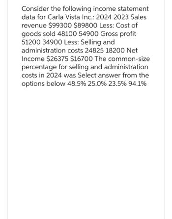 Consider the following income statement
data for Carla Vista Inc.: 2024 2023 Sales
revenue $99300 $89800 Less: Cost of
goods sold 48100 54900 Gross profit
51200 34900 Less: Selling and
administration costs 24825 18200 Net
Income $26375 $16700 The common-size
percentage for selling and administration
costs in 2024 was Select answer from the
options below 48.5% 25.0% 23.5% 94.1%