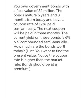 You own government bonds with
a face value of $2 million. The
bonds mature 6 years and 3
months from today and have a
coupon rate of 12%, paid
semiannually. The next coupon
will be paid in three months. The
current yield on these bonds is 6%
p.a. compounded semi-annually.
How much are the bonds worth
today? (Hint: You want to find the
present value. Notice the coupon
rate is higher than the market
rate. Bonds should be at a
premium.)