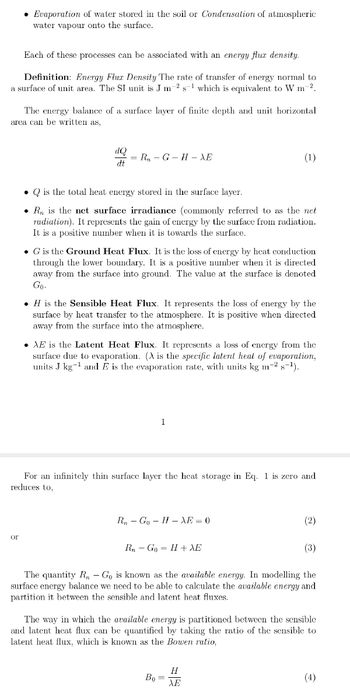 • Evaporation of water stored in the soil or Condensation of atmospheric
water vapour onto the surface.
Each of these processes can be associated with an energy flux density.
Definition: Energy Flux Density The rate of transfer of energy normal to
a surface of unit area. The SI unit is J m 2 s¹ which is equivalent to W m-2.
The energy balance of a surface layer of finite depth and unit horizontal
area can be written as,
or
dQ
dt
= Rn - G - H − AE
. Q is the total heat energy stored in the surface layer.
● R is the net surface irradiance (commonly referred to as the net
radiation). It represents the gain of energy by the surface from radiation.
It is a positive number when it is towards the surface.
. G is the Ground Heat Flux. It is the loss of energy by heat conduction
through the lower boundary. It is a positive number when it is directed
away from the surface into ground. The value at the surface is denoted
Go.
.H is the Sensible Heat Flux. It represents the loss of energy by the
surface by heat transfer to the atmosphere. It is positive when directed
away from the surface into the atmosphere.
AE is the Latent Heat Flux. It represents a loss of energy from the
surface due to evaporation. (A is the specific latent heat of evaporation,
units J kg-¹ and E is the evaporation rate, with units kg m-2 s-¹).
1
(1)
For an infinitely thin surface layer the heat storage in Eq. 1 is zero and
reduces to,
Rn Go H XE = 0
Rn Go= H + XE
Bo=
(2)
The quantity R - Go is known as the available energy. In modelling the
surface energy balance we need to be able to calculate the available energy and
partition it between the sensible and latent heat fluxes.
H
XE
(3)
The way in which the available energy is partitioned between the sensible
and latent heat flux can be quantified by taking the ratio of the sensible to
latent heat flux, which is known as the Bowen ratio,