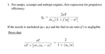 1. For ramjet, scramjet and turbojet engines, first expression for propulsive
efficiency:
Mp
2uT
ma[(1 +ƒ)u² − u²]
If the nozzle is unchoked (pe= pa) and the fuel-to-air ratio (f) is negligible.
Prove that:
uT
uT+1/me(ue - u)
е
=
2
1+ (ue/u)