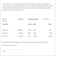 5. Peter Senen uses activity based costing. The company produces two products:
coats and hats. The annual production and sales volume of coats is 8,000 units and of
hats is 6,000 units. There are three activity cost pools with the following expected
activities and estimated total costs:
Est. Cost
Expected Activity
Expected
Activity
Activity
Cost Pool
Coats Hats
Total
Activity 1
P20,000
100
400
500
Activity 2
37,000
800
200
1,000
Activity 3
91,200
800 3,000
3,800
Using Activity Based Costing, what is the approximate cost per unit of coats?
Pls answer like this. 3.40
6.60
