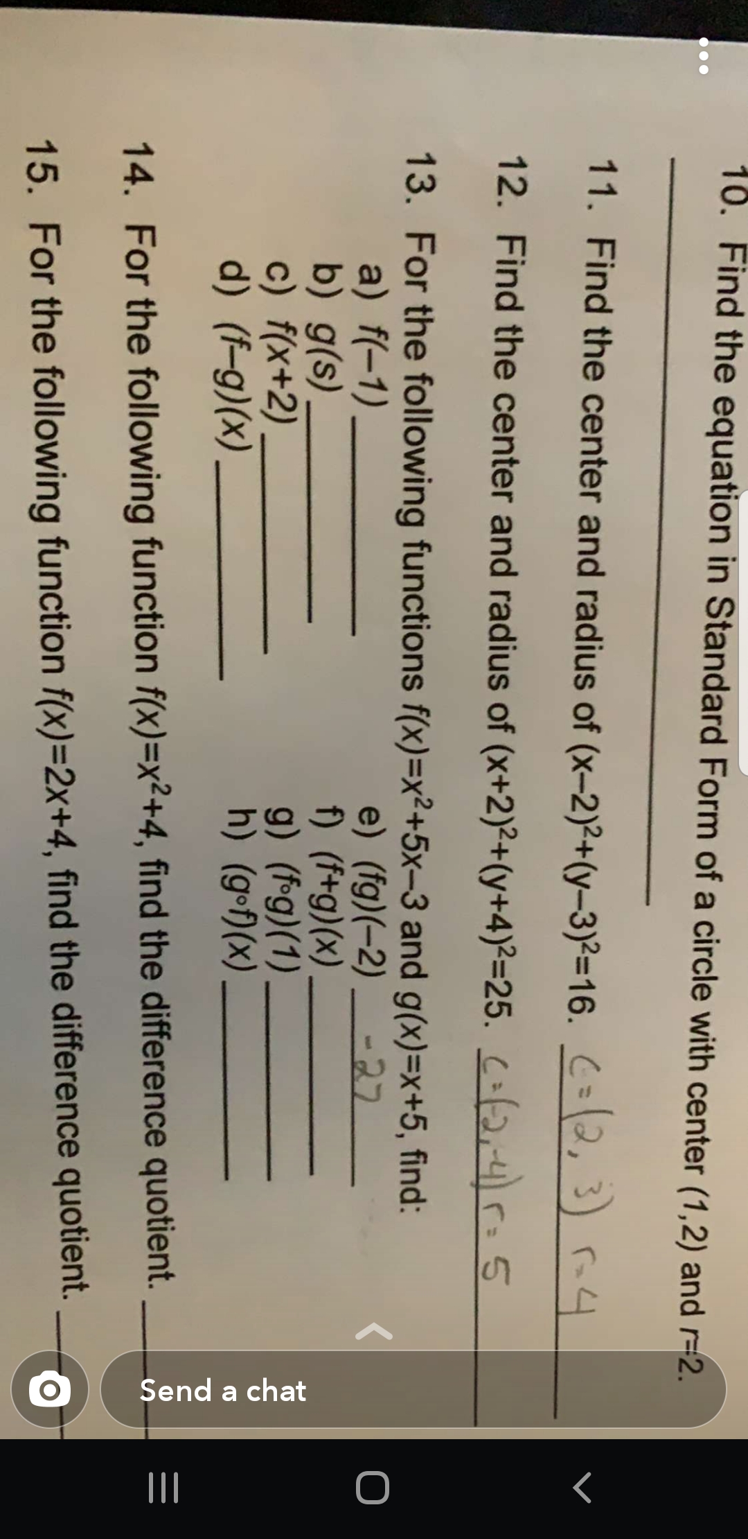 Send a chat
10. Find the equation in Standard Form of a circle with center (1,2) and r-2.
11. Find the center and radius of (x-2)2+(y-3)²=16. C=\2, 3) rn4
12. Find the center and radius of (x+2)²+(y+4)²=25. Cof2,4=5
13. For the following functions f(x)=x²+5x-3 and g(x)=x+5, find:
a) f(-1)
b) g(s).
c) f(x+2),
d) (f-g)(x)
e) (fg)(-2)
f) (f+g)(x)
g) (f•g)(1)
h) (g-f)(x)
-27
14. For the following function f(x)=x²+4, find the difference quotient.
15. For the following function f(x)=2x+4, find the difference quotient.
