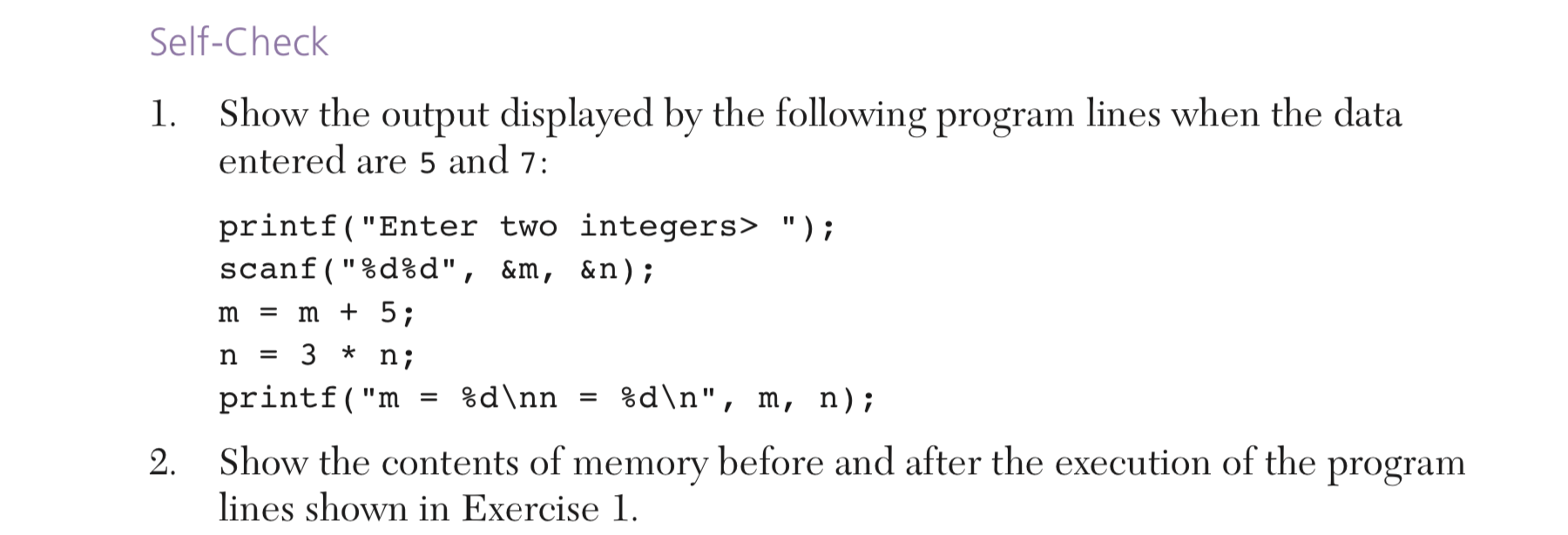 Self-Check
1. Show the output displayed by the following program lines when the data
entered are 5 and 7:
printf("Enter two integers> ");
scanf("%d%d", &m, &n);
m = m + 5;
n;
%d\n", m, n);
%d\nn
printf("m
Show the contents of memory before and after the execution of the program
lines shown in Exercise 1.
2.
