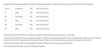 Fong Sai-Yuk Company sells one product. Presented below is information for January for Fong Sai-Yuk Company.
Inventory
130 units at $5 each
106
units at $8 each
units at $7 each
units at $9 each
units at $7 each
units at $11 each.
Jan. 1
4
11
13
20
27
Sale
Purchase
Sale
Purchase
Sale
151
116
163
100
Fong Sai-Yuk uses the FIFO cost flow assumption. All purchases and sales are on account.
a.) Assume Fong Sai-Yuk uses a periodic system. Prepare all necessary journal entries, including the end-of-month closing
entry to record cost of goods sold. A physical count indicates that the ending inventory for January is 122 units.
b.) Assume Fong Sai-Yuk uses a perpetual system. Prepare all necessary journal entries.
c.) Compute gross profit using the perpetual system.