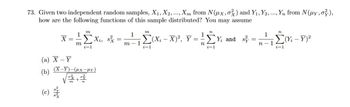 73. Given two independent random samples, X₁, X2,..., Xm from N(μx, oz) and Y₁, Y2, ..., Yn from N(μy, o),
how are the following functions of this sample distributed? You may assume
X =
O
==
(a) X-Y
(b)
m
m
ΣX₁, sx
i=1
(X-Y)-(HX-HY)
=
m
4 Eur
1
m-1
i=1
1
-Σ(X₁-X)², Y ==
n
n
i=1
Y and s
-
1
n-1
12
-Σ(Yi-Y)²
i=1