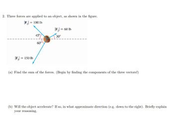 2. Three forces are applied to an object, as shown in the figure.
|F₁ = 100 lb
|F3|= 150 lb
45°
60°
|F₂| = 60 lb
30°
(a) Find the sum of the forces. (Begin by finding the components of the three vectors!)
(b) Will the object accelerate? If so, in what approximate direction (e.g. down to the right). Briefly explain
your reasoning.