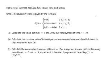 The force of interest, 8(t), is a function of time and at any
time t, measured in years, is given by the formula:
8(t) =
0 ≤ t ≤ 4;
4 < t <7;
0.06,
0.10
0.01
0.01 0.04 7<t.
=
(a) Calculate the value at time t
5 of £1,000 due for payment at time t = 10.
(b) Calculate the constant rate of interest per annum convertible monthly which leads to
the same result as in (a).
(c) Calculate the accumulated amount at time t = 12 of a payment stream, paid continuously
from time t = O to t =
4, under which the rate of payment at time t is p(t)
100e0.02t
=