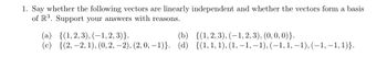 1. Say whether the following vectors are linearly independent and whether the vectors form a basis
of R³. Support your answers with reasons.
(a) {(1,2,3), (-1,2,3)}.
(b) {(1,2,3), (-1,2,3), (0, 0, 0)}.
(c)
{(2,-2, 1), (0, 2, -2), (2, 0, -1)}. (d) {(1, 1, 1), (1, -1, -1), (-1, 1, 1), (-1,-1, 1)}.