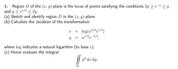 1. Region D of the (x, y)-plane is the locus of points satisfying the conditions 2y
and y <e/2 < 2y.
(a) Sketch and identify region D in the (x, y)-plane.
(b) Calculate the Jacobian of the transformation
X
Y
=
=
log (u²/3v¹/3)
u¹/3-1/3
where log indicates a natural logarithm (to base e).
(c) Hence evaluate the integral
[]
D
y² dx dy.
9
-X
₂-x zy