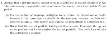 4. Assume that a risk-free money market account is added to the market described in Q2.
The continuously compounded rate of return on the money market account is 0% per
period.
(i) Use the method of Lagrange multipliers to determine the proportions of wealth
invested in the three assets available for the minimum variance portfolio with
expected return μ. Your answer must express the proportions as a function of µ.
(ii) Recall that the market portfolio has highest Sharpe ratio. Formulate the optimi-
sation problem which characterises the market portfolio. You don't have to solve
this optimisation problem.