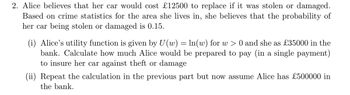 2. Alice believes that her car would cost £12500 to replace if it was stolen or damaged.
Based on crime statistics for the area she lives in, she believes that the probability of
her car being stolen or damaged is 0.15.
(i) Alice's utility function is given by U(w) = ln(w) for w > 0 and she as £35000 in the
bank. Calculate how much Alice would be prepared to pay (in a single payment)
to insure her car against theft or damage
(ii) Repeat the calculation in the previous part but now assume Alice has £500000 in
the bank.