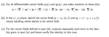 (a) For all differentiable vector fields v(r) and w(r), use index notation to show that
x W) + w X
Χυ)
▼ (v.w) (v. V ) w w.
·V)v.
υχ
=
(b) In the (x, y)-plane, sketch the vector fields v = (y, 2y, 0) and w= (x- -y, x+y, 0),
clearly labelling which sketch is for which field.
(c) For the vector fields defined in part (b), evaluate separately each term in the iden-
tity given in part (a) and hence verify the identity in this case.