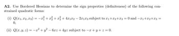 A2. Use Bordered Hessians to determine the sign properties (definiteness) of the following con-
strained quadratic forms:
(i) Q(x₁, x2, x3) = −x² + x² + x² + 4x1x2 − 2x1x3 subject to x₁+x2+x3
0,
(ii) Q(x, y, z) = −x² + y² − 6xz + 4yz subject to −x + y + z = 0.
0 and -x1+x2+x3 =