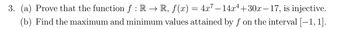 3. (a) Prove that the function f : R → R, ƒ(x) = 4x² −14x¹+30x-17, is injective.
(b) Find the maximum and minimum values attained by f on the interval [—1, 1].