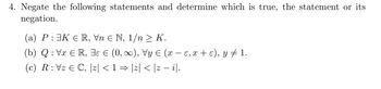 4. Negate the following statements and determine which is true, the statement or its
negation.
(a) P: ³K € R, Vn € N, 1/n > K.
(b) Q: Vx € R, 3 € (0, ∞), Vy ≤ (x − ɛ, x + ε), y ‡ 1.
(c) R: Vz € C, |z| < 1 ⇒ |z| < |z − i|.