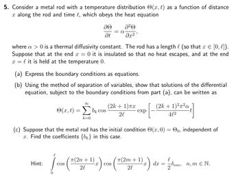 5. Consider a metal rod with a temperature distribution (x, t) as a function of distance
x along the rod and time t, which obeys the heat equation
ae
Ət
= α
a²A
მე2 ს
where a > 0 is a thermal diffusivity constant. The rod has a length l (so that x = [0, l]).
Suppose that at the end x = 0 it is insulated so that no heat escapes, and at the end
xl it is held at the temperature 0.
=
(a) Express the boundary conditions as equations.
(b) Using the method of separation of variables, show that solutions of the differential
equation, subject to the boundary conditions from part (a), can be written as
(2k + 1)²²α
4l2
[ }]
(x,t) = Σ bk cos
(2k+1)πx
COS
exp
2l
k=0
(c) Suppose that the metal rod has the initial condition (x, 0) = 0, independent of
x. Find the coefficients {b} in this case.
l
Hint:
COS
[cos (7(2n + 1) z) cos
COS
π(2m+1)
2l
l
X
бпт,
dx = 28nm, n, mЄ N.
2