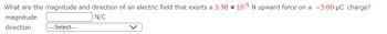 What are the magnitude and direction of an electric field that exerts a 3.90 x 10-5 N upward force on a -3.00 μC charge?
N/C
magnitude
direction
---Select---
