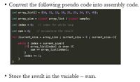 Convert the following pseudo code into assembly code.
int array_list() = {10, 11, 13, 18, 21, 23, 24, 17, 45};
int array_size = sizeof array_list / sizeof sanple;
int index = 0; / index for while loop
int sun- 0;
// accumulate the result
for (current_size = array_size ; current_size > 8 ; current_size--){
while ( index < current_size){
if( array_list[index] is even ){
sum += array_list[index];
index + 1;
Store the result in the variable – sum.
