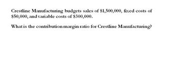 Crestline Manufacturing budgets sales of $1,500,000, fixed costs of
$50,000, and variable costs of $300,000.
What is the contribution margin ratio for Crestline Manufacturing?